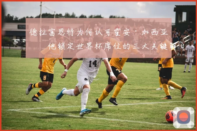 德拉富恩特为何认可霍安·加西亚？他锁定世界杯席位的三大关键解读