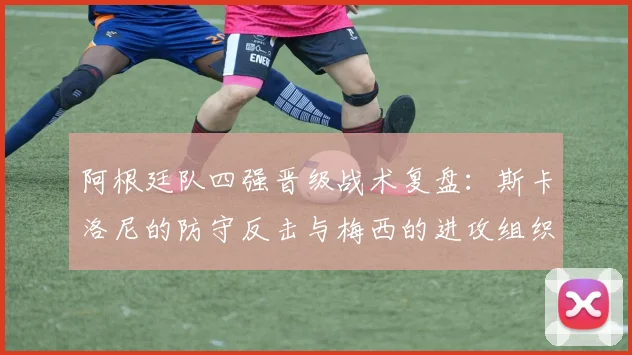 阿根廷队四强晋级战术复盘：斯卡洛尼的防守反击与梅西的进攻组织解析