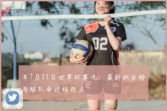 年7月11日世界杯赛况：最新积分榜与球队命运转折点